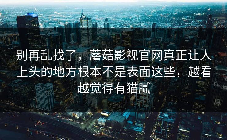别再乱找了，蘑菇影视官网真正让人上头的地方根本不是表面这些，越看越觉得有猫腻