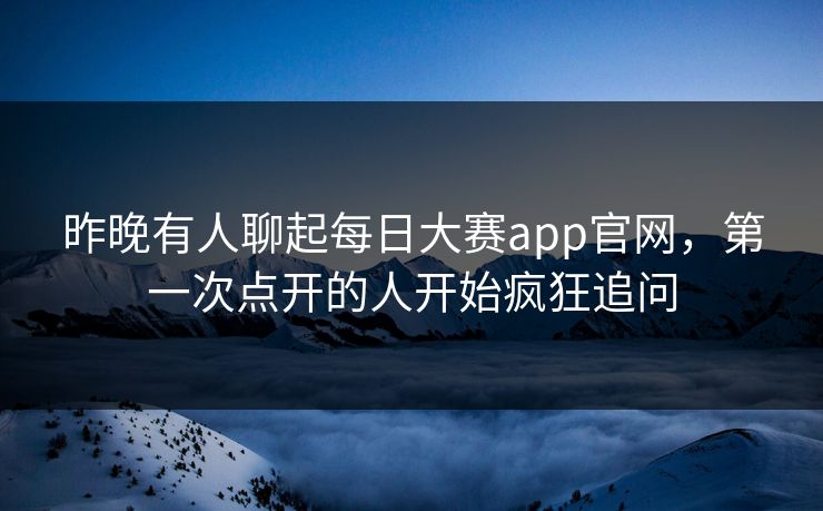 昨晚有人聊起每日大赛app官网，第一次点开的人开始疯狂追问