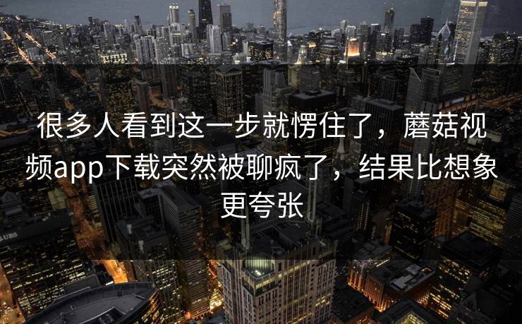 很多人看到这一步就愣住了，蘑菇视频app下载突然被聊疯了，结果比想象更夸张