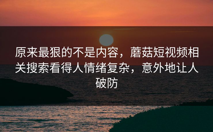 原来最狠的不是内容，蘑菇短视频相关搜索看得人情绪复杂，意外地让人破防