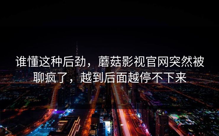 谁懂这种后劲，蘑菇影视官网突然被聊疯了，越到后面越停不下来