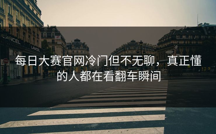 每日大赛官网冷门但不无聊，真正懂的人都在看翻车瞬间