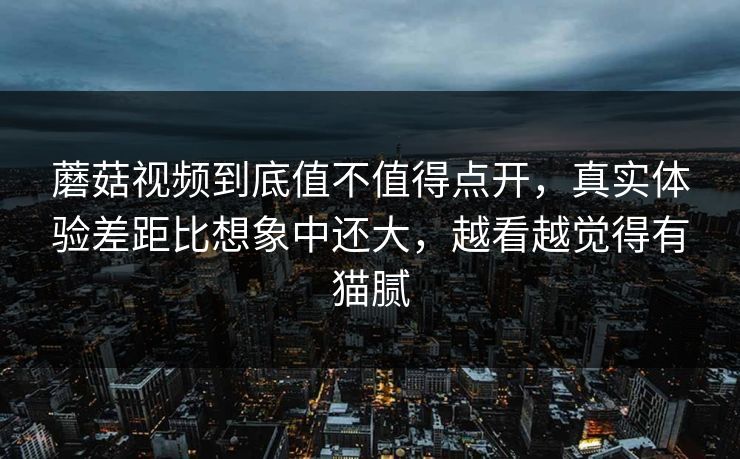 蘑菇视频到底值不值得点开，真实体验差距比想象中还大，越看越觉得有猫腻