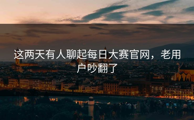 这两天有人聊起每日大赛官网，老用户吵翻了