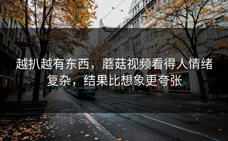 越扒越有东西,蘑菇视频看得人情绪复杂,结果比想象更夸张 越扒越有东西,蘑菇视频看得人情绪复杂,结果比想象更夸张