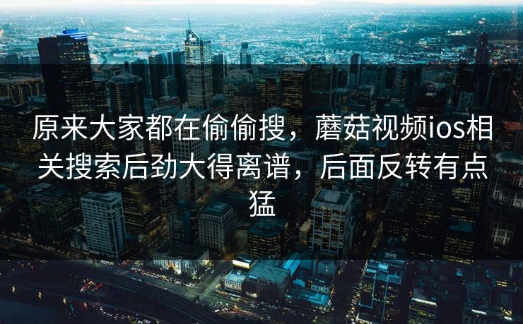 原来大家都在偷偷搜,蘑菇视频ios相关搜索后劲大得离谱,后面反转有点猛 原来大家都在偷偷搜,蘑菇视频ios相关搜索后劲大得离谱,后面反转有点猛