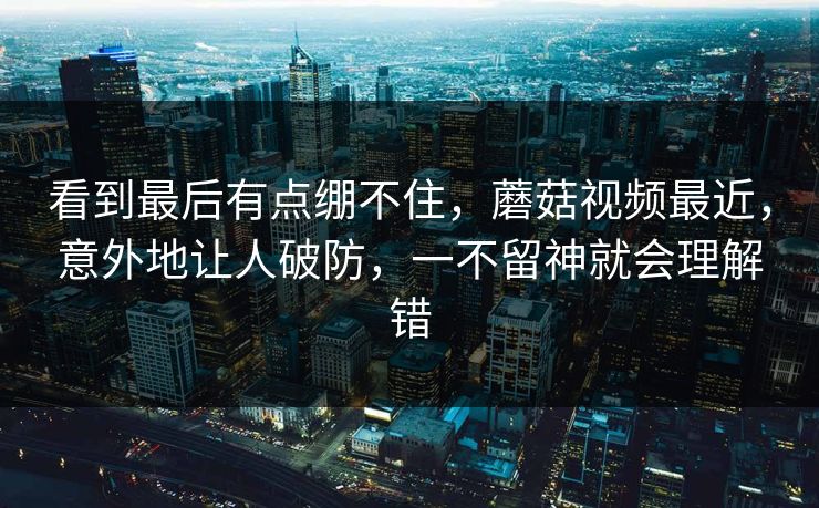 看到最后有点绷不住,蘑菇视频最近,意外地让人破防,一不留神就会理解错 看到最后有点绷不住,蘑菇视频最近,意外地让人破防,一不留神就会理解错