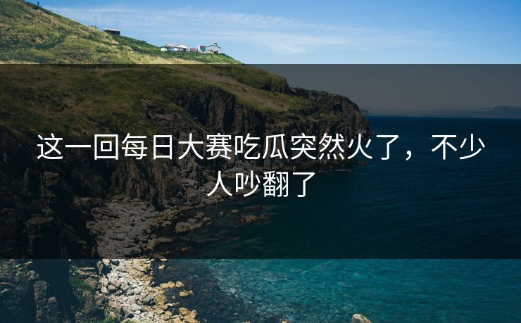 这一回每日大赛吃瓜突然火了，不少人吵翻了