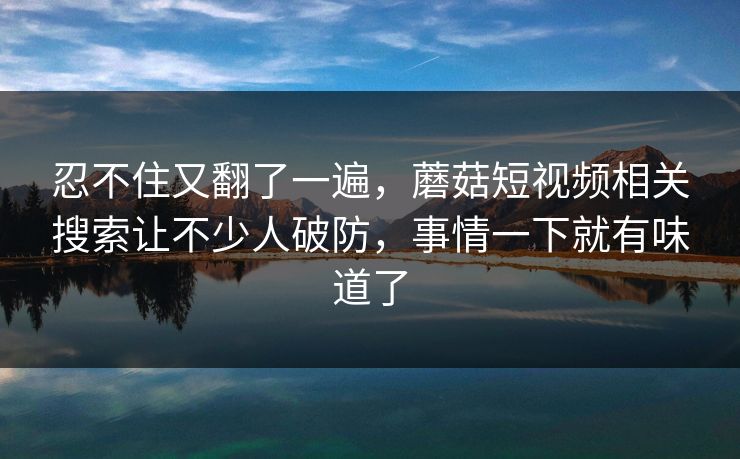 忍不住又翻了一遍，蘑菇短视频相关搜索让不少人破防，事情一下就有味道了