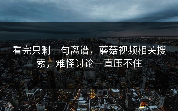 看完只剩一句离谱，蘑菇视频相关搜索，难怪讨论一直压不住