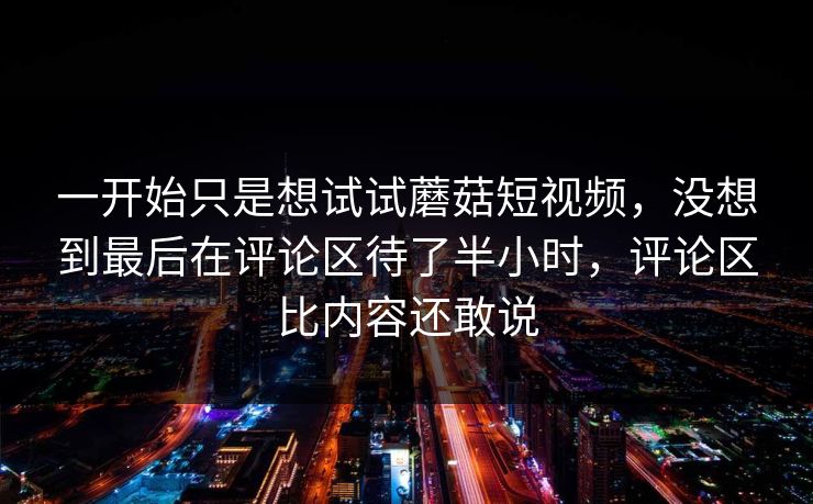 一开始只是想试试蘑菇短视频，没想到最后在评论区待了半小时，评论区比内容还敢说