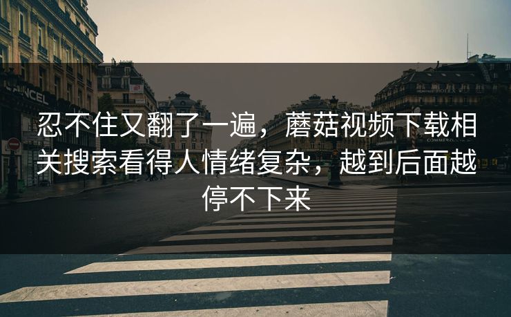 忍不住又翻了一遍，蘑菇视频下载相关搜索看得人情绪复杂，越到后面越停不下来