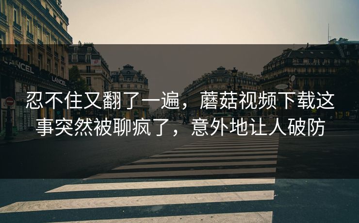 忍不住又翻了一遍，蘑菇视频下载这事突然被聊疯了，意外地让人破防