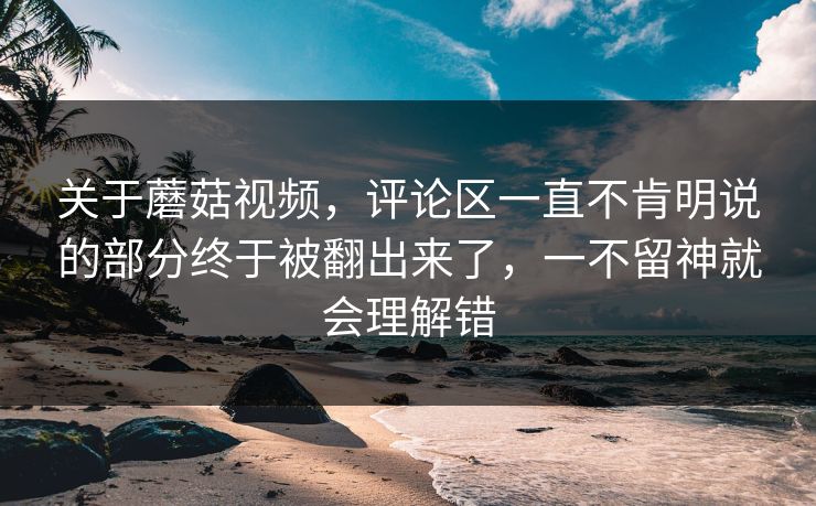 关于蘑菇视频，评论区一直不肯明说的部分终于被翻出来了，一不留神就会理解错