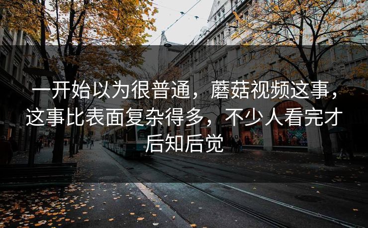 一开始以为很普通，蘑菇视频这事，这事比表面复杂得多，不少人看完才后知后觉