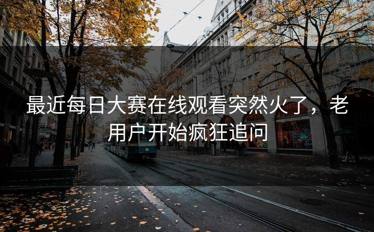 最近每日大赛在线观看突然火了，老用户开始疯狂追问