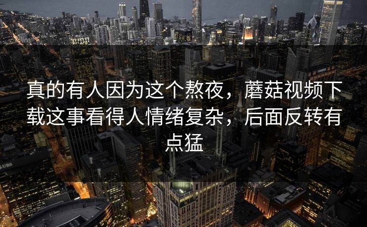 真的有人因为这个熬夜，蘑菇视频下载这事看得人情绪复杂，后面反转有点猛