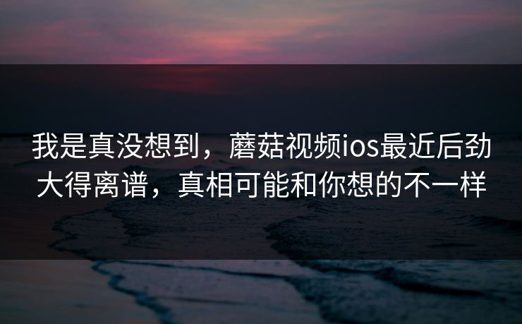我是真没想到，蘑菇视频ios最近后劲大得离谱，真相可能和你想的不一样