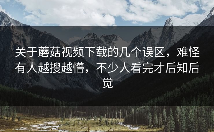 关于蘑菇视频下载的几个误区，难怪有人越搜越懵，不少人看完才后知后觉
