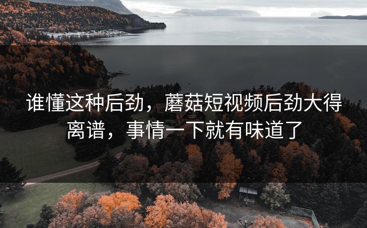 谁懂这种后劲，蘑菇短视频后劲大得离谱，事情一下就有味道了