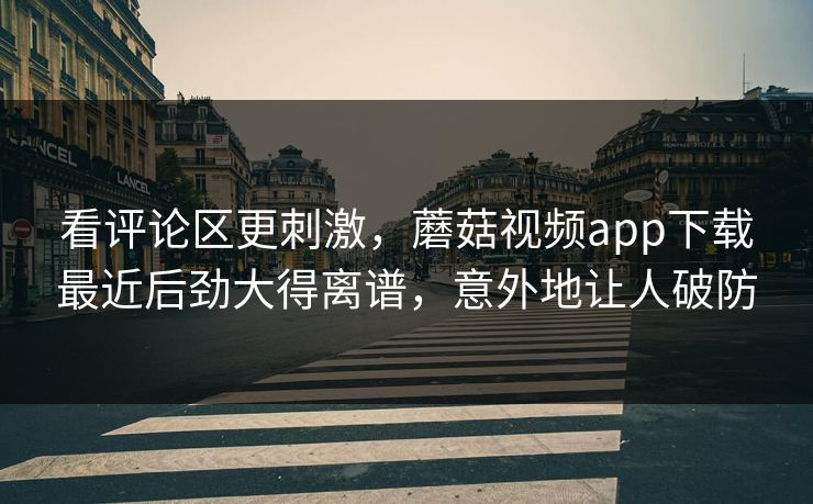 看评论区更刺激，蘑菇视频app下载最近后劲大得离谱，意外地让人破防
