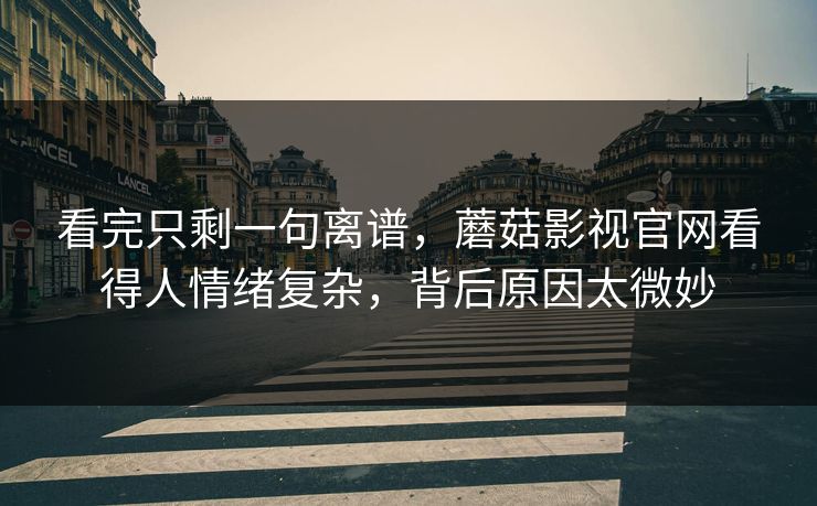 看完只剩一句离谱，蘑菇影视官网看得人情绪复杂，背后原因太微妙