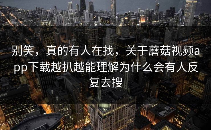 别笑，真的有人在找，关于蘑菇视频app下载越扒越能理解为什么会有人反复去搜