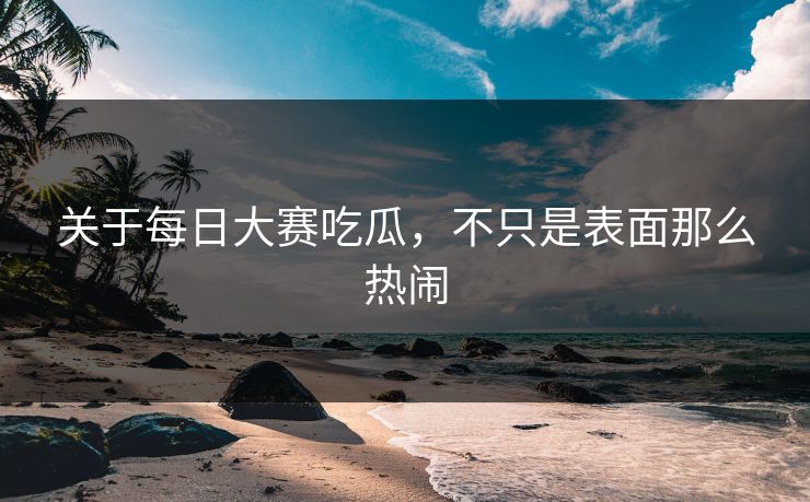 关于每日大赛吃瓜，不只是表面那么热闹