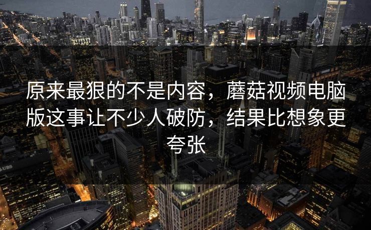 原来最狠的不是内容，蘑菇视频电脑版这事让不少人破防，结果比想象更夸张
