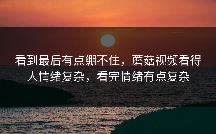 看到最后有点绷不住，蘑菇视频看得人情绪复杂，看完情绪有点复杂
