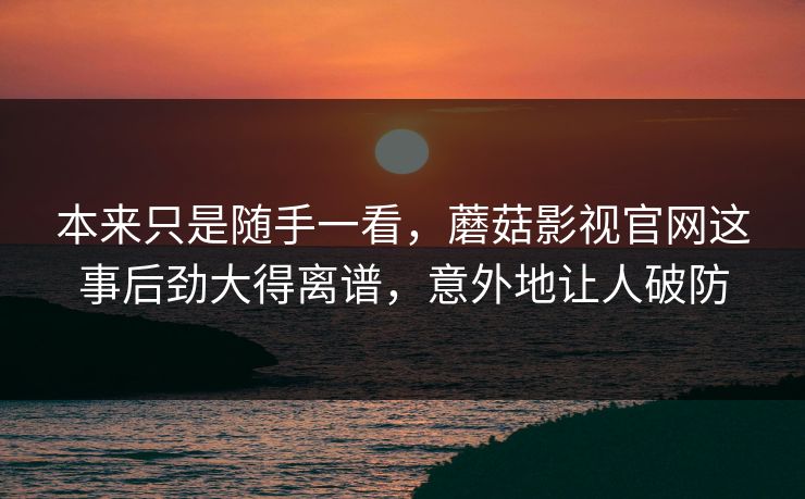本来只是随手一看，蘑菇影视官网这事后劲大得离谱，意外地让人破防