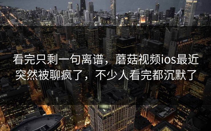 看完只剩一句离谱，蘑菇视频ios最近突然被聊疯了，不少人看完都沉默了