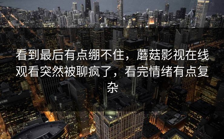 看到最后有点绷不住，蘑菇影视在线观看突然被聊疯了，看完情绪有点复杂