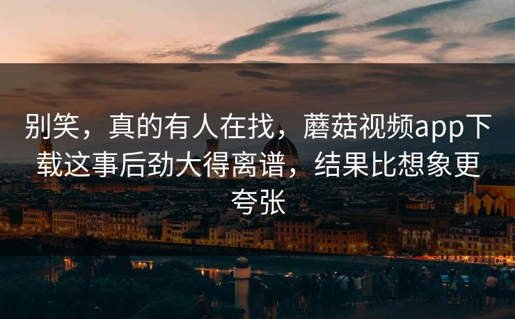 别笑，真的有人在找，蘑菇视频app下载这事后劲大得离谱，结果比想象更夸张