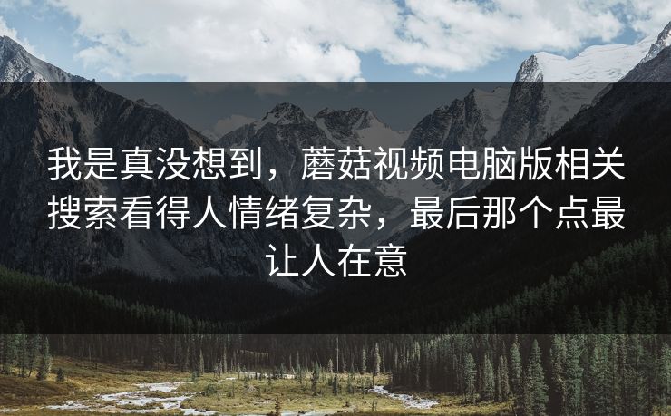 我是真没想到,蘑菇视频电脑版相关搜索看得人情绪复杂,最后那个点最让人在意 我是真没想到,蘑菇视频电脑版相关搜索看得人情绪复杂,最后那个点最让人在意