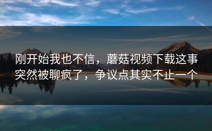 刚开始我也不信，蘑菇视频下载这事突然被聊疯了，争议点其实不止一个