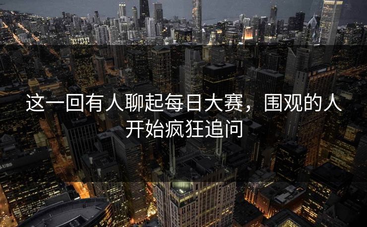 这一回有人聊起每日大赛，围观的人开始疯狂追问