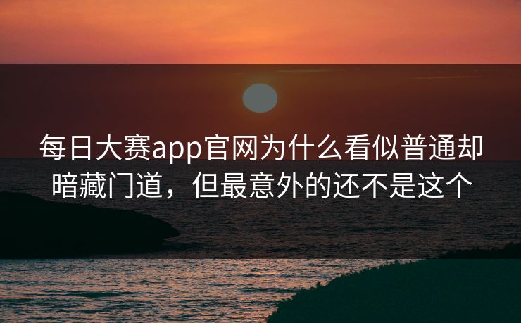 每日大赛app官网为什么看似普通却暗藏门道，但最意外的还不是这个