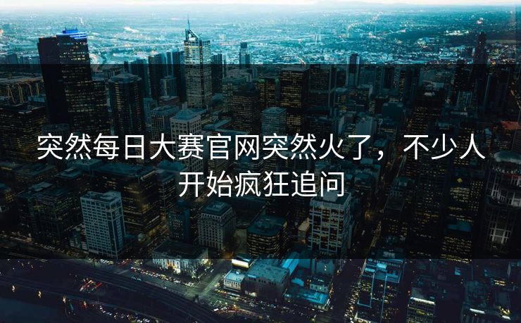 突然每日大赛官网突然火了，不少人开始疯狂追问