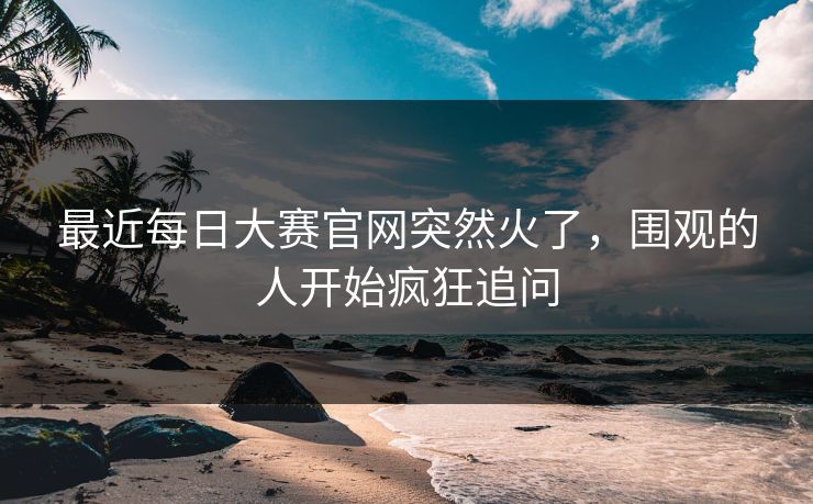 最近每日大赛官网突然火了，围观的人开始疯狂追问