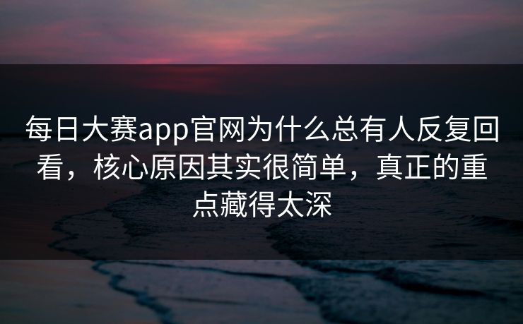 每日大赛app官网为什么总有人反复回看，核心原因其实很简单，真正的重点藏得太深