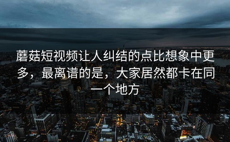 蘑菇短视频让人纠结的点比想象中更多，最离谱的是，大家居然都卡在同一个地方