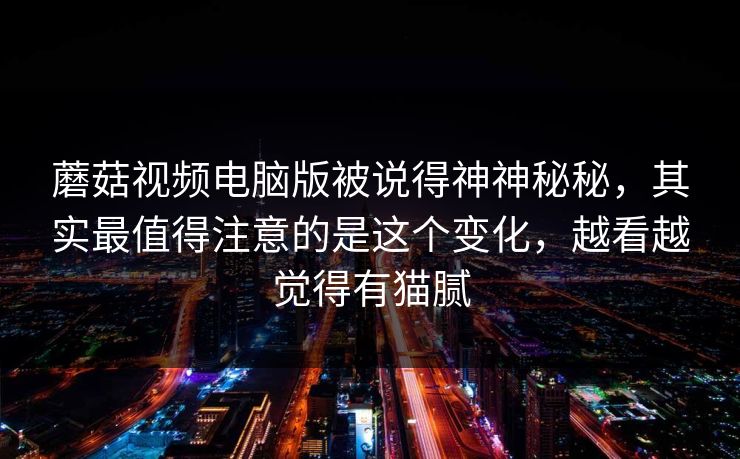 蘑菇视频电脑版被说得神神秘秘，其实最值得注意的是这个变化，越看越觉得有猫腻