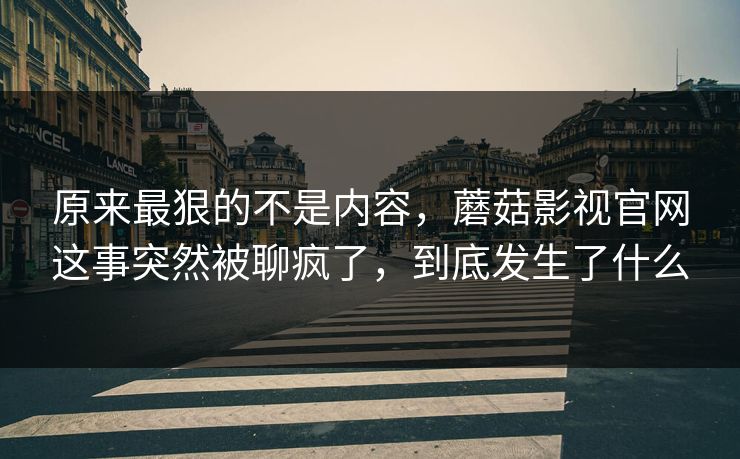 原来最狠的不是内容，蘑菇影视官网这事突然被聊疯了，到底发生了什么