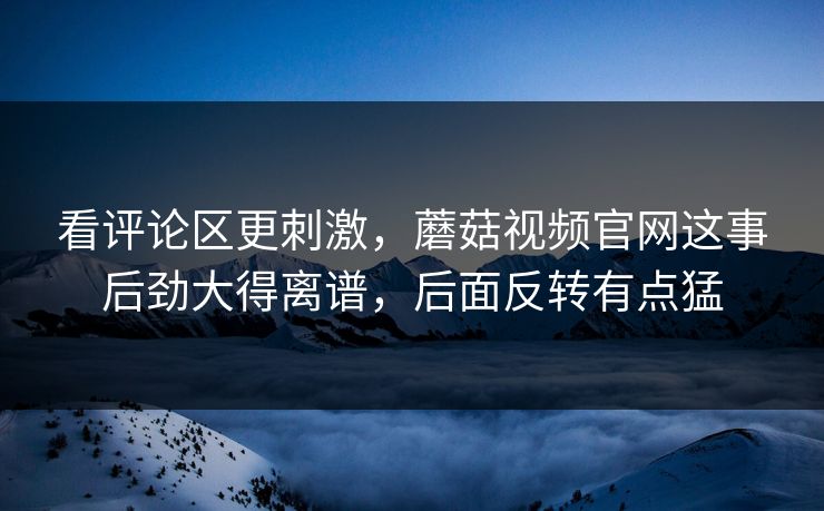 看评论区更刺激，蘑菇视频官网这事后劲大得离谱，后面反转有点猛