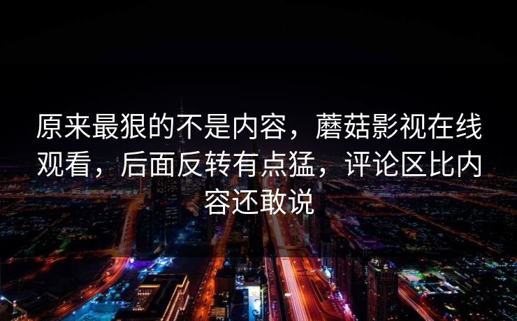 原来最狠的不是内容，蘑菇影视在线观看，后面反转有点猛，评论区比内容还敢说
