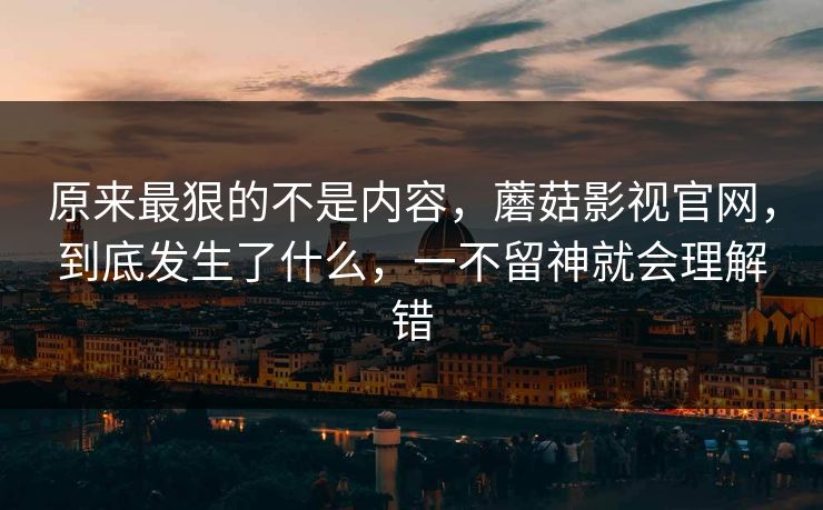 原来最狠的不是内容，蘑菇影视官网，到底发生了什么，一不留神就会理解错