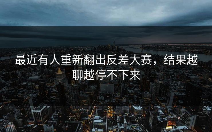 最近有人重新翻出反差大赛，结果越聊越停不下来