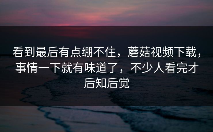 看到最后有点绷不住，蘑菇视频下载，事情一下就有味道了，不少人看完才后知后觉