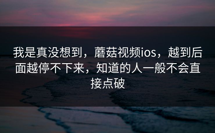 我是真没想到，蘑菇视频ios，越到后面越停不下来，知道的人一般不会直接点破